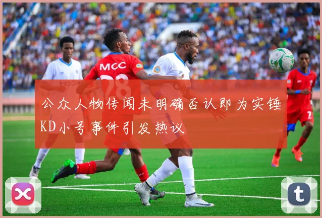 公众人物传闻未明确否认即为实锤KD小号事件引发热议