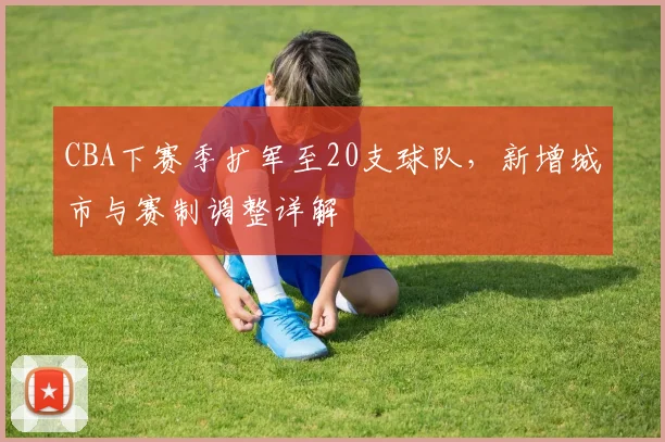 CBA下赛季扩军至20支球队，新增城市与赛制调整详解